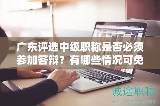 广东评选中级职称是否必须参加答辩？有哪些情况可免除答辩？