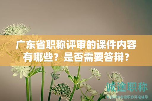 广东省职称评审的课件内容有哪些？是否需要答辩？