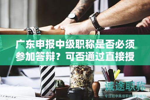 广东申报中级职称是否必须参加答辩？可否通过直接授予获得？