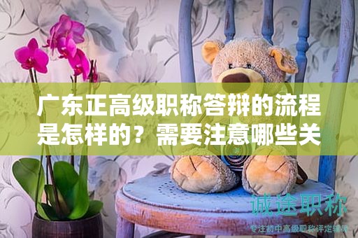 广东正高级职称答辩的流程是怎样的？需要注意哪些关键问题？