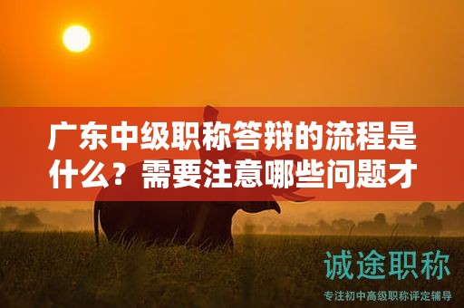 广东中级职称答辩的流程是什么？需要注意哪些问题才能顺利通过？