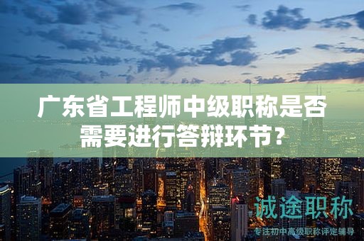 广东省工程师中级职称是否需要进行答辩环节？