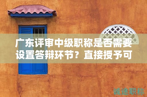 广东评审中级职称是否需要设置答辩环节？直接授予可能性大吗？