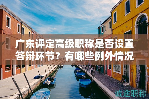 广东评定高级职称是否设置答辩环节？有哪些例外情况？