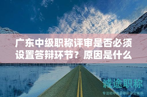 广东中级职称评审是否必须设置答辩环节？原因是什么？