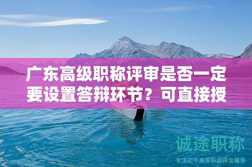 广东高级职称评审是否一定要设置答辩环节？可直接授予吗？