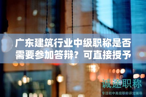 广东建筑行业中级职称是否需要参加答辩？可直接授予吗？