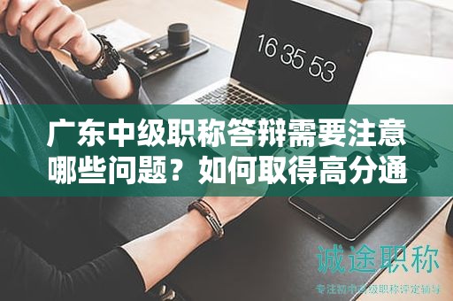 广东中级职称答辩需要注意哪些问题？如何取得高分通过答辩？