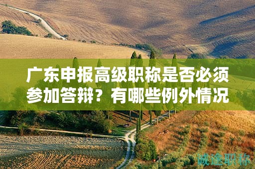 广东申报高级职称是否必须参加答辩？有哪些例外情况可以不答辩？
