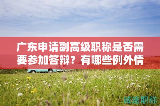 广东申请副高级职称是否需要参加答辩？有哪些例外情况？