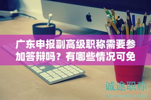 广东申报副高级职称需要参加答辩吗？有哪些情况可免除答辩？