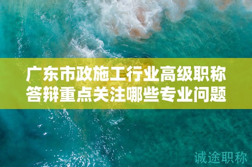 广东市政施工行业高级职称答辩重点关注哪些专业问题？如何准备？