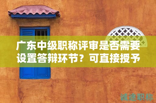 广东中级职称评审是否需要设置答辩环节？可直接授予吗？