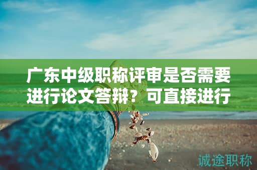 广东中级职称评审是否需要进行论文答辩？可直接进行论文评审吗？