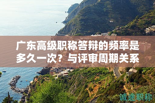 广东高级职称答辩的频率是多久一次？与评审周期关系如何？
