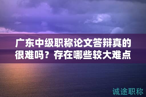 广东中级职称论文答辩真的很难吗？存在哪些较大难点？如何提高通过率？