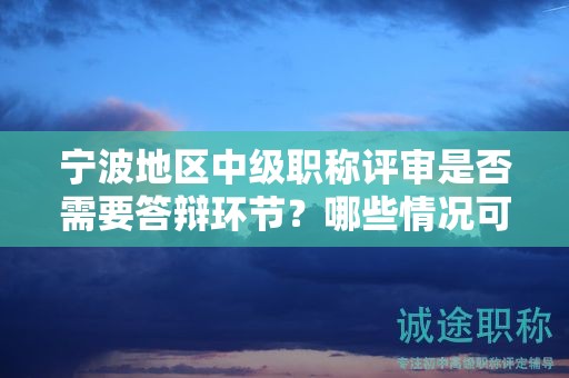 宁波地区中级职称评审是否需要答辩环节？哪些情况可免除答辩？