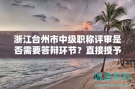 浙江台州市中级职称评审是否需要答辩环节？直接授予的可能性大吗？
