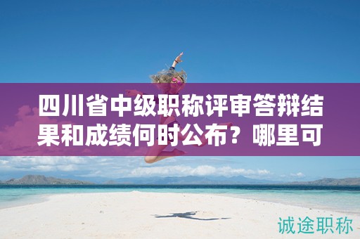四川省中级职称评审答辩结果和成绩何时公布？哪里可以查询？