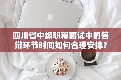 四川省中级职称面试中的答辩环节时间如何合理安排？