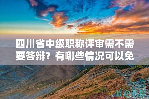 四川省中级职称评审需不需要答辩？有哪些情况可以免除答辩环节？