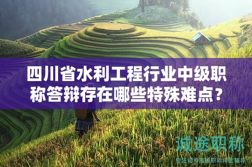 四川省水利工程行业中级职称答辩存在哪些特殊难点？如何备考答辩？