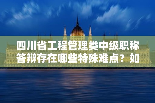 四川省工程管理类中级职称答辩存在哪些特殊难点？如何备考？