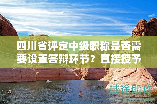 四川省评定中级职称是否需要设置答辩环节？直接授予的可能性大吗？