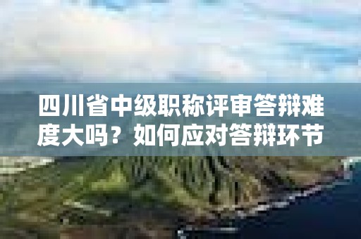 四川省中级职称评审答辩难度大吗？如何应对答辩环节？
