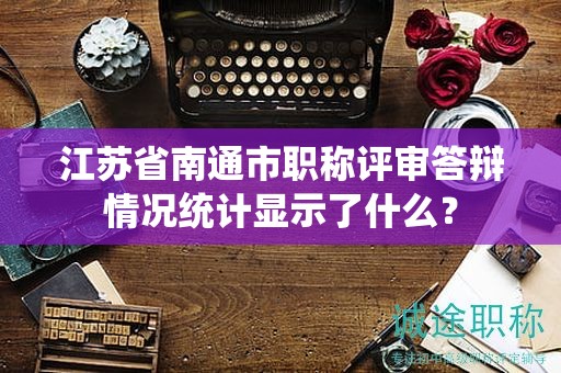 江苏省南通市职称评审答辩情况统计显示了什么？