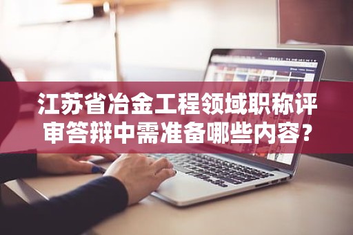 江苏省冶金工程领域职称评审答辩中需准备哪些内容？