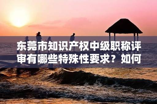 东莞市知识产权中级职称评审有哪些特殊性要求？如何准备？