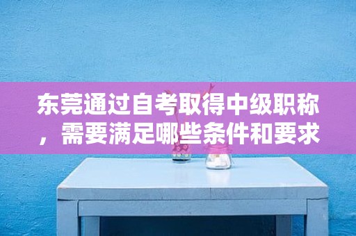 东莞通过自考取得中级职称，需要满足哪些条件和要求？