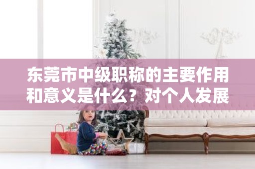 东莞市中级职称的主要作用和意义是什么？对个人发展有何帮助？