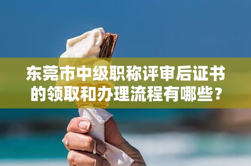 东莞市中级职称评审后证书的领取和办理流程有哪些？需要哪些材料？