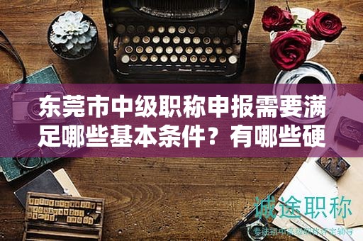 东莞市中级职称申报需要满足哪些基本条件？有哪些硬性指标要求？