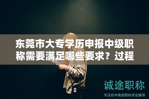 东莞市大专学历申报中级职称需要满足哪些要求？过程和材料有哪些不同？