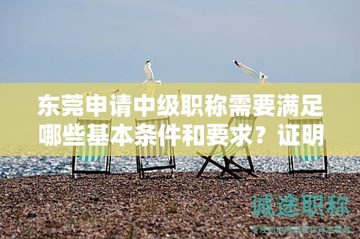 东莞申请中级职称需要满足哪些基本条件和要求？证明材料有哪些？