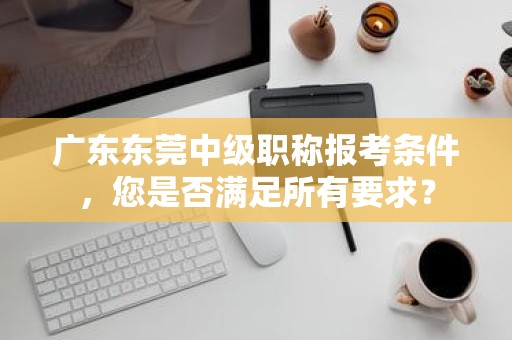 广东东莞中级职称报考条件，您是否满足所有要求？