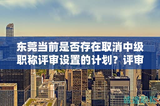东莞当前是否存在取消中级职称评审设置的计划？评审制度仍将继续执行吗？