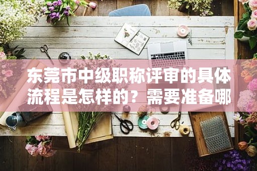 东莞市中级职称评审的具体流程是怎样的？需要准备哪些申报材料？