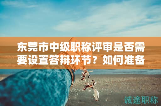 东莞市中级职称评审是否需要设置答辩环节？如何准备答辩？