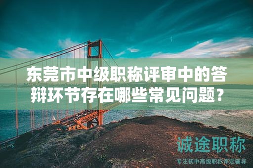 东莞市中级职称评审中的答辩环节存在哪些常见问题？如何准备？