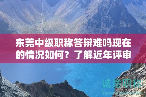 东莞中级职称答辩难吗现在的情况如何？了解近年评审趋势