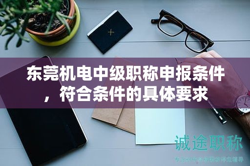 东莞机电中级职称申报条件，符合条件的具体要求