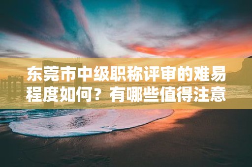 东莞市中级职称评审的难易程度如何？有哪些值得注意的重点和技巧？
