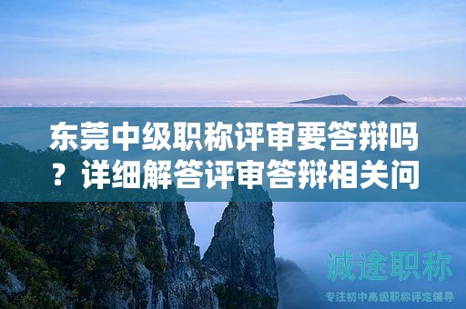东莞中级职称评审要答辩吗？详细解答评审答辩相关问题