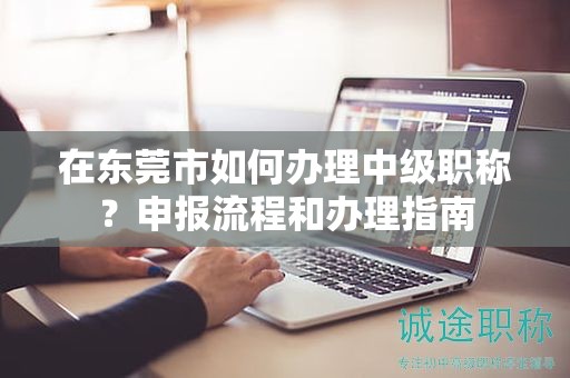 在东莞市如何办理中级职称？申报流程和办理指南