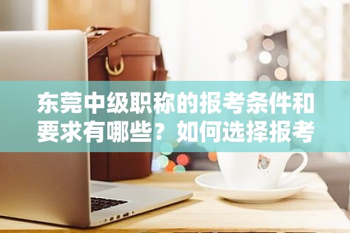 东莞中级职称的报考条件和要求有哪些？如何选择报考类别？