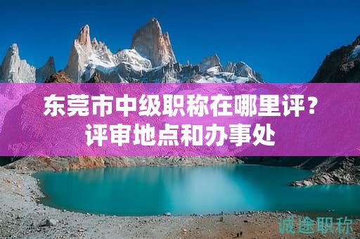 东莞市中级职称在哪里评？评审地点和办事处